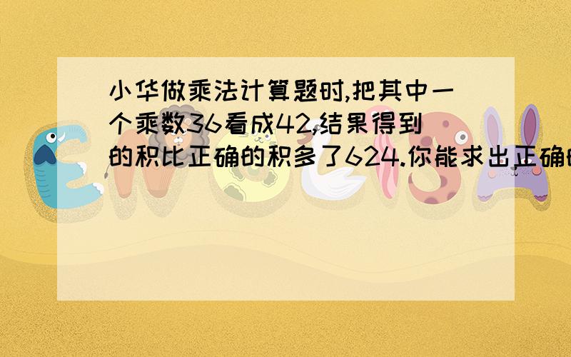 小华做乘法计算题时,把其中一个乘数36看成42,结果得到的积比正确的积多了624.你能求出正确的积是多少吗