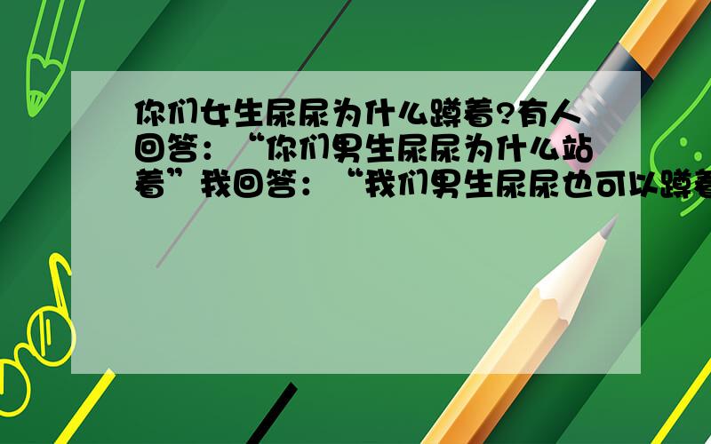 你们女生尿尿为什么蹲着?有人回答：“你们男生尿尿为什么站着”我回答：“我们男生尿尿也可以蹲着”