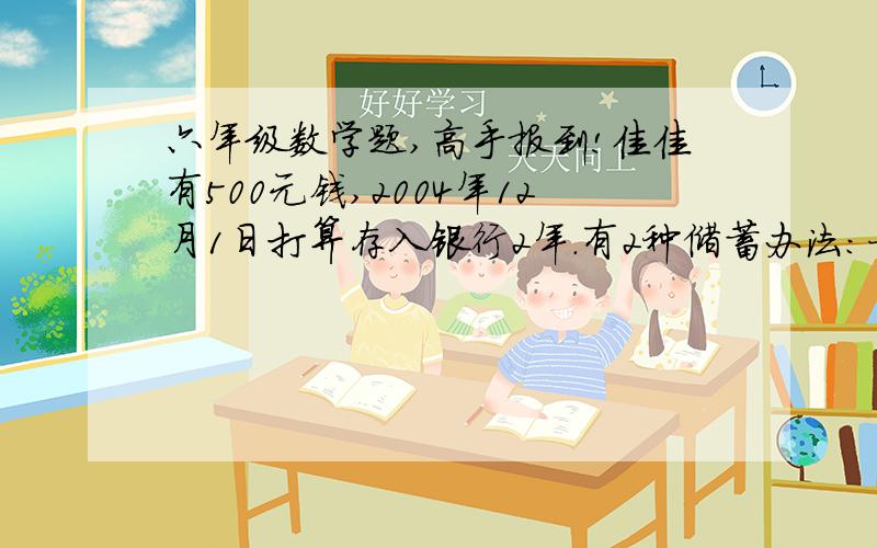 六年级数学题,高手报到!佳佳有500元钱,2004年12月1日打算存入银行2年.有2种储蓄办法：一种是存两年期的,年利率