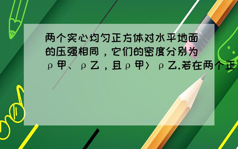 两个实心均匀正方体对水平地面的压强相同，它们的密度分别为ρ甲、ρ乙，且ρ甲＞ρ乙.若在两个正方体上方分别施加一个竖直、同