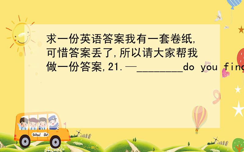 求一份英语答案我有一套卷纸,可惜答案丢了,所以请大家帮我做一份答案,21.—________do you find th