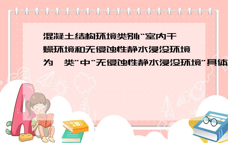 混凝土结构环境类别1“室内干燥环境和无侵蚀性静水浸没环境为一类”中“无侵蚀性静水浸没环境”具体是什么意思?2“受除冰盐影