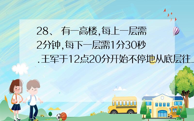 28、 有一高楼,每上一层需2分钟,每下一层需1分30秒.王军于12点20分开始不停地从底层往上走,到了最高层后立即往下