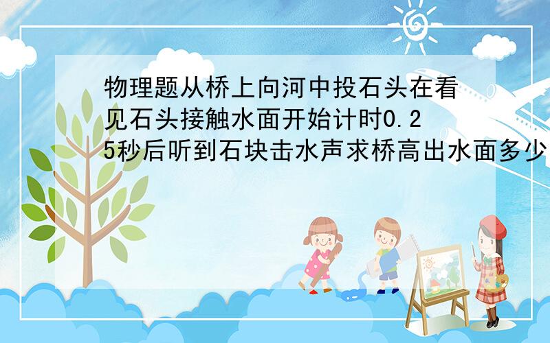 物理题从桥上向河中投石头在看见石头接触水面开始计时0.25秒后听到石块击水声求桥高出水面多少米?(声3...