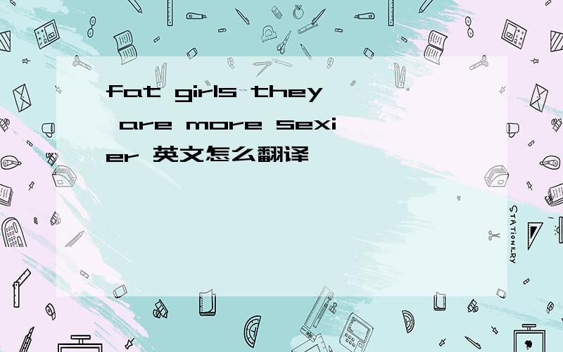 fat girls they are more sexier 英文怎么翻译