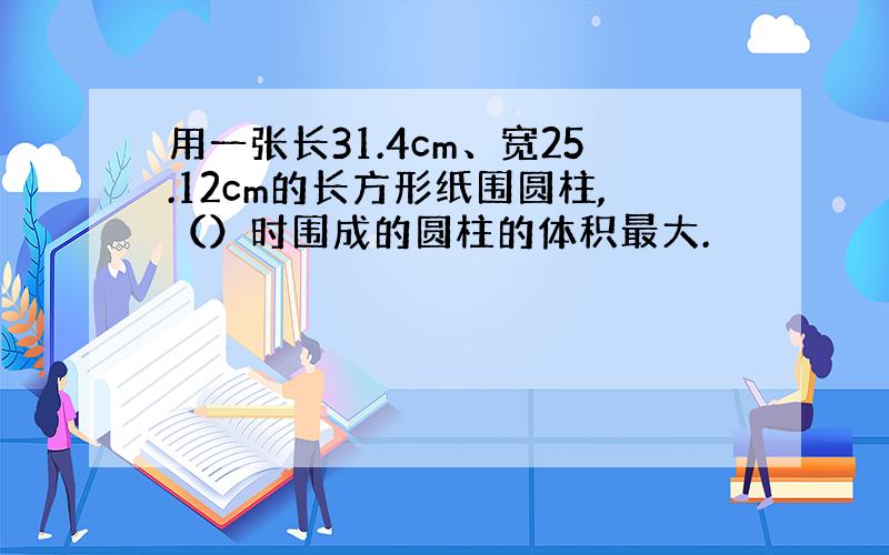 用一张长31.4cm、宽25.12cm的长方形纸围圆柱,（）时围成的圆柱的体积最大.