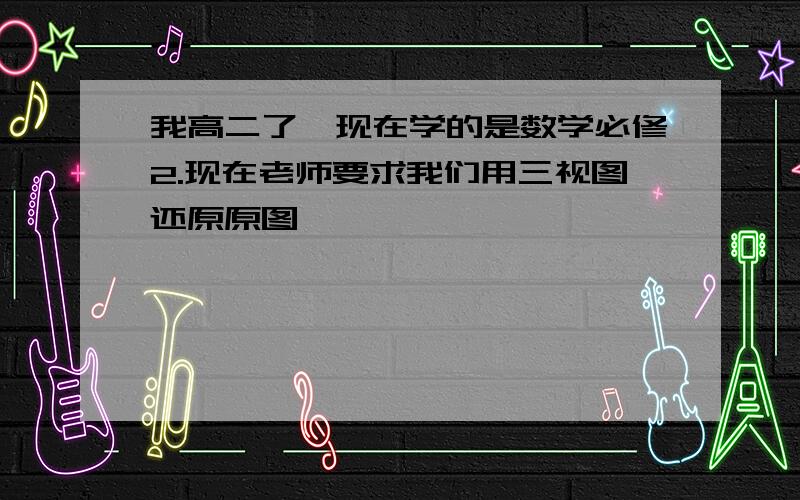 我高二了、现在学的是数学必修2.现在老师要求我们用三视图还原原图,