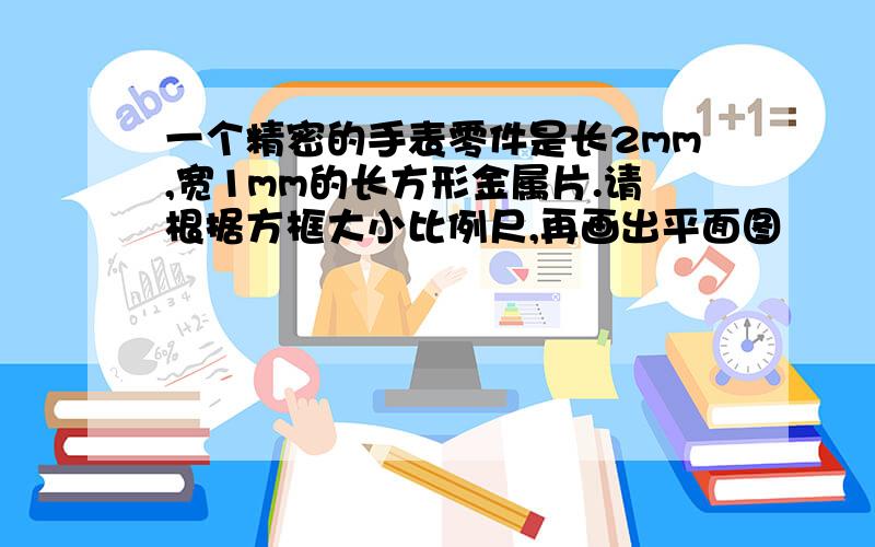 一个精密的手表零件是长2mm,宽1mm的长方形金属片.请根据方框大小比例尺,再画出平面图