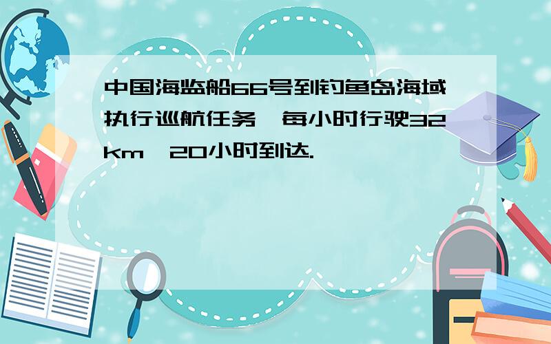 中国海监船66号到钓鱼岛海域执行巡航任务,每小时行驶32km,20小时到达.