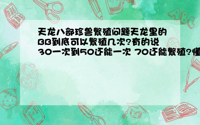 天龙八部珍兽繁殖问题天龙里的BB到底可以繁殖几次?有的说30一次到50还能一次 70还能繁殖?懂的给详细说明一下……我一