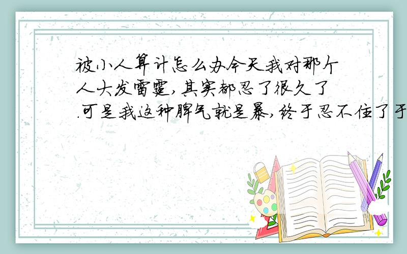 被小人算计怎么办今天我对那个人大发雷霆,其实都忍了很久了.可是我这种脾气就是暴,终于忍不住了于是我急了.所有人都看见了我