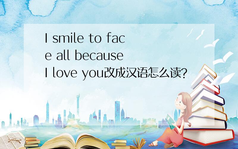 I smile to face all because I love you改成汉语怎么读?