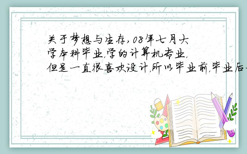 关于梦想与生存,08年七月大学本科毕业，学的计算机专业，但是一直很喜欢设计，所以毕业前，毕业后一直在做平面设计，做了2年