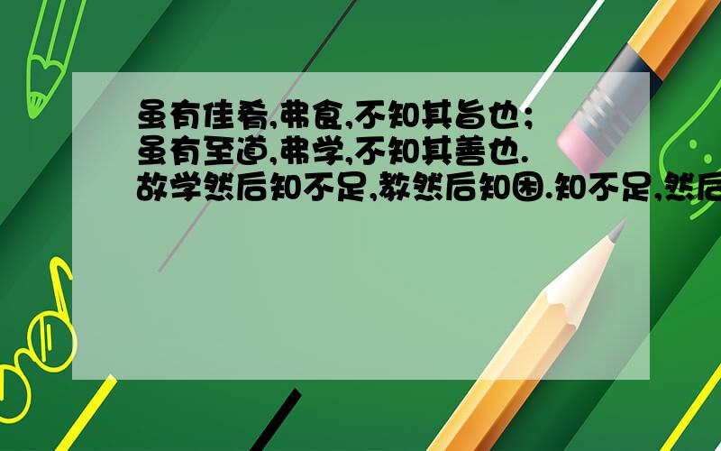 虽有佳肴,弗食,不知其旨也；虽有至道,弗学,不知其善也.故学然后知不足,教然后知困.知不足,然后能自反也；知困,然后能自