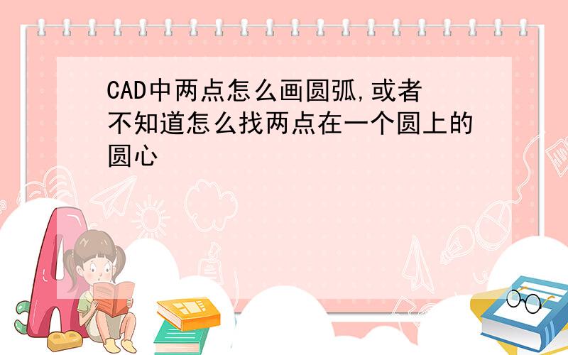 CAD中两点怎么画圆弧,或者不知道怎么找两点在一个圆上的圆心