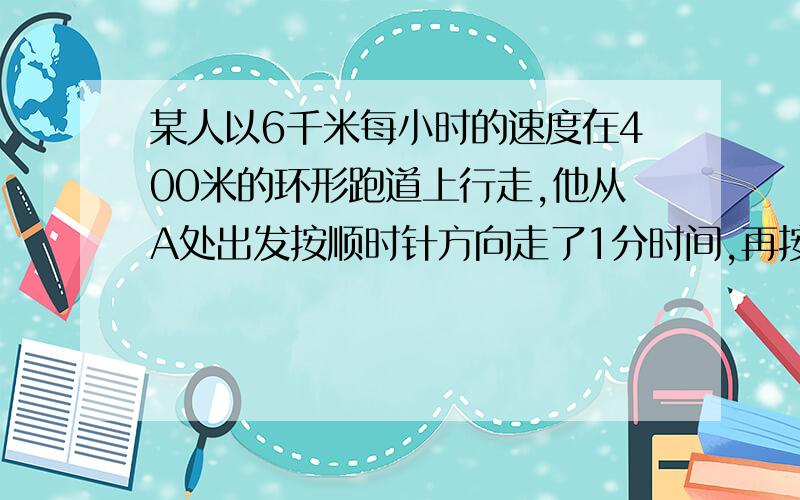 某人以6千米每小时的速度在400米的环形跑道上行走,他从A处出发按顺时针方向走了1分时间,再按逆时针方向走3分时间,然后