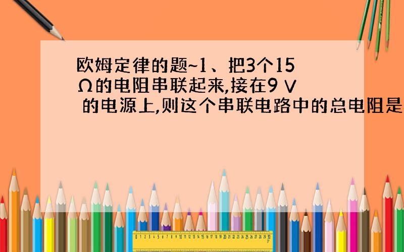 欧姆定律的题~1、把3个15Ω的电阻串联起来,接在9 V 的电源上,则这个串联电路中的总电阻是?电路中的电流是?2、已知