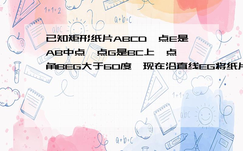 已知矩形纸片ABCD,点E是AB中点,点G是BC上一点,角BEG大于60度,现在沿直线EG将纸片折叠,使点B落在纸...