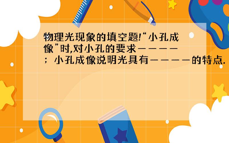 物理光现象的填空题!“小孔成像”时,对小孔的要求————；小孔成像说明光具有————的特点.