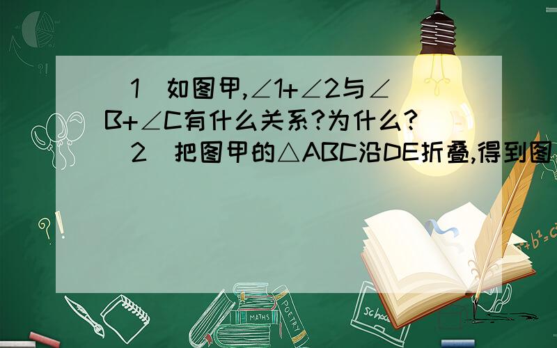 （1）如图甲,∠1+∠2与∠B+∠C有什么关系?为什么?（2）把图甲的△ABC沿DE折叠,得到图乙,填空：