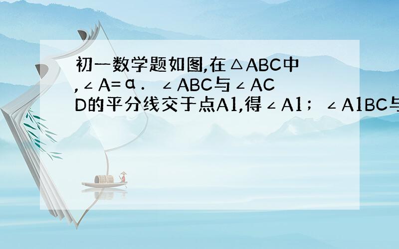 初一数学题如图,在△ABC中,∠A=α．∠ABC与∠ACD的平分线交于点A1,得∠A1；∠A1BC与∠A1CD的平分线相