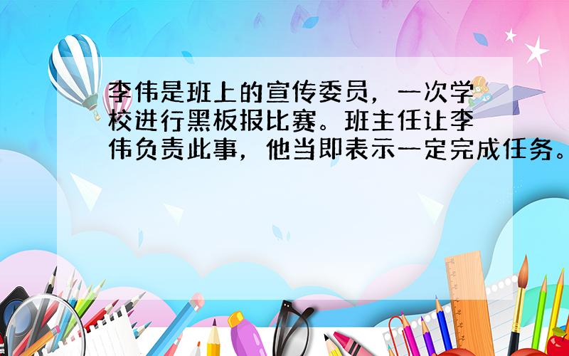 李伟是班上的宣传委员，一次学校进行黑板报比赛。班主任让李伟负责此事，他当即表示一定完成任务。放学后，他却说自己有事，把工