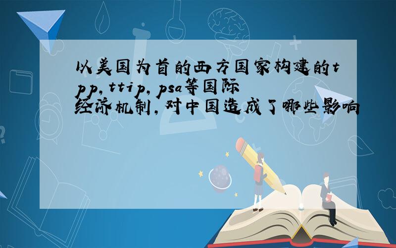 以美国为首的西方国家构建的tpp,ttip,psa等国际经济机制,对中国造成了哪些影响