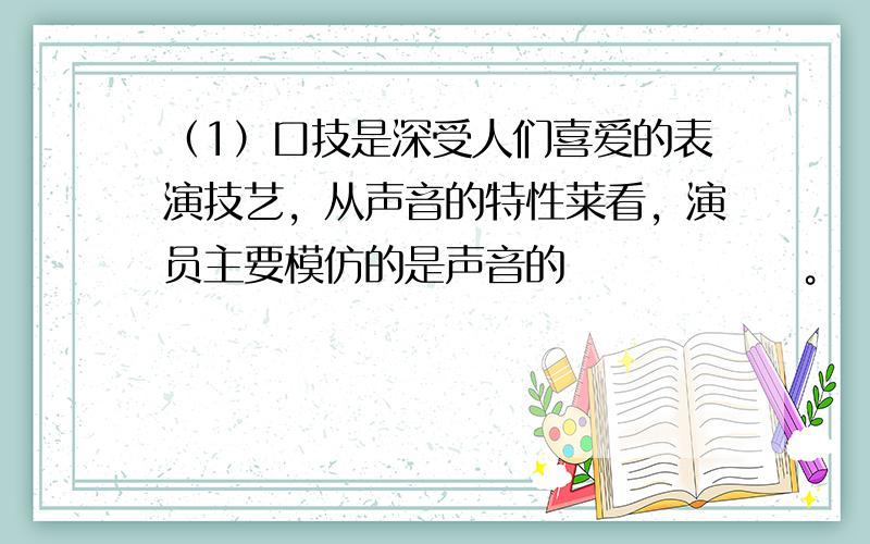 （1）口技是深受人们喜爱的表演技艺，从声音的特性莱看，演员主要模仿的是声音的 　　　　　 。