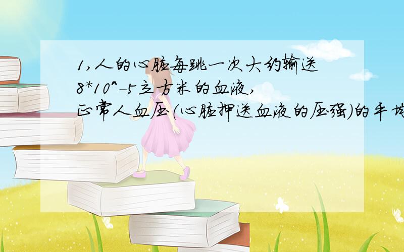 1,人的心脏每跳一次大约输送8*10^-5立方米的血液,正常人血压（心脏押送血液的压强）的平均值约为1.5*10^4Pa