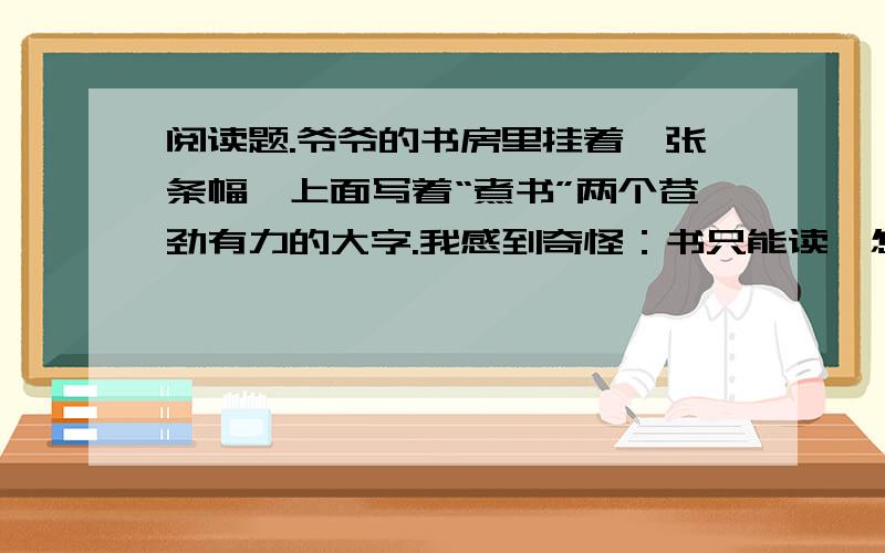 阅读题.爷爷的书房里挂着一张条幅,上面写着“煮书”两个苍劲有力的大字.我感到奇怪：书只能读,怎么可以煮呢?一天,爷爷刚刚