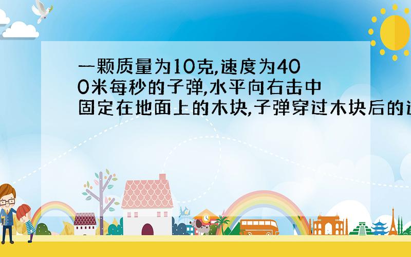 一颗质量为10克,速度为400米每秒的子弹,水平向右击中固定在地面上的木块,子弹穿过木块后的速度