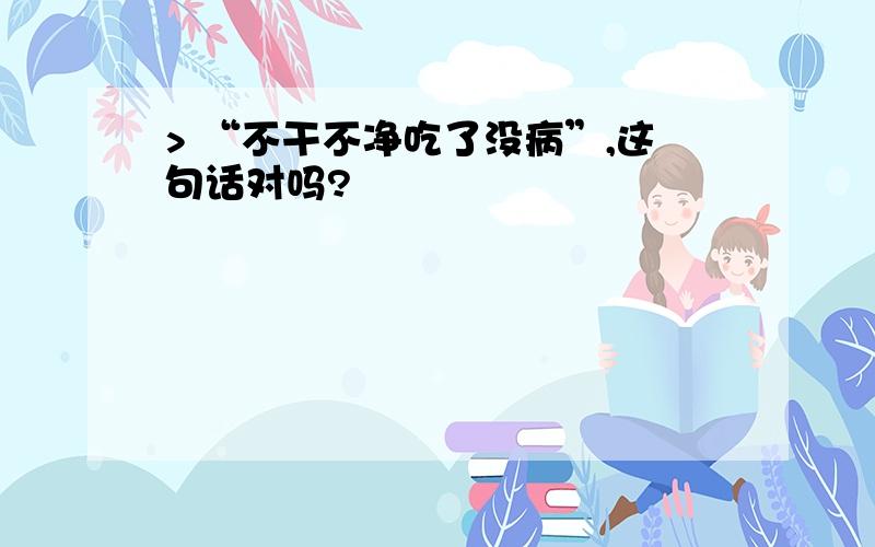 > “不干不净吃了没病”,这句话对吗?