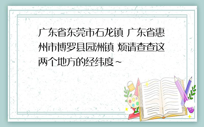 广东省东莞市石龙镇 广东省惠州市博罗县园洲镇 烦请查查这两个地方的经纬度~