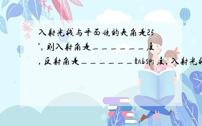 入射光线与平面镜的夹角是25°，则入射角是______度，反射角是______ 度，入射光线与反射光线的夹角是