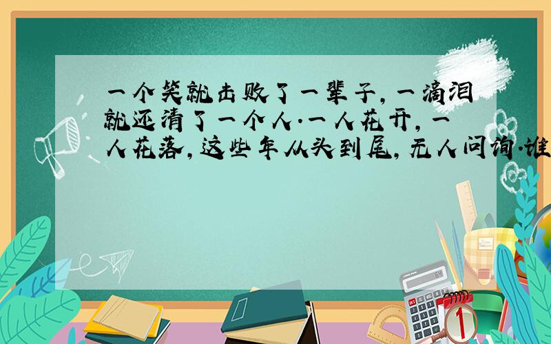 一个笑就击败了一辈子,一滴泪就还清了一个人.一人花开,一人花落,这些年从头到尾,无人问询.谁知道这两句的意思和谁写的?