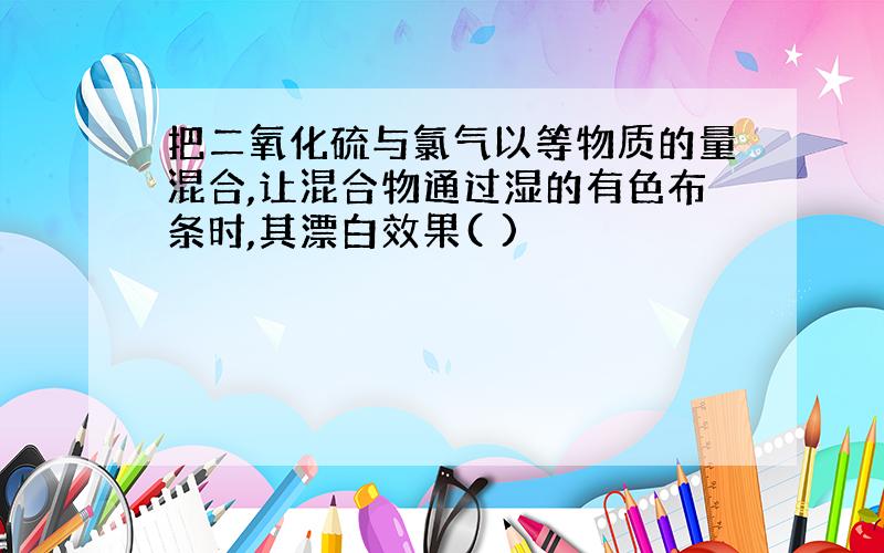 把二氧化硫与氯气以等物质的量混合,让混合物通过湿的有色布条时,其漂白效果( )