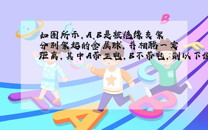 如图所示,A、B是被绝缘支架分别架起的金属球,并相隔一定距离,其中A带正电,B不带电,则以下说法中正确的是: