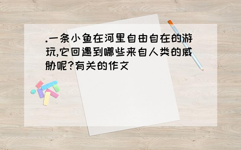 .一条小鱼在河里自由自在的游玩,它回遇到哪些来自人类的威胁呢?有关的作文