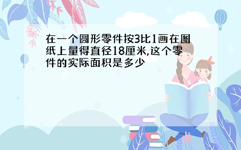 在一个圆形零件按3比1画在图纸上量得直径18厘米,这个零件的实际面积是多少