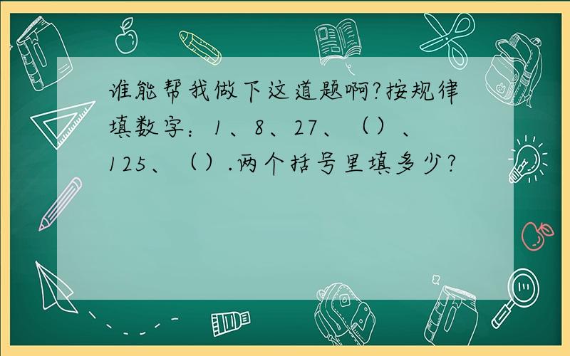 谁能帮我做下这道题啊?按规律填数字：1、8、27、（）、125、（）.两个括号里填多少?