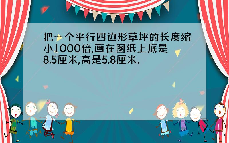 把一个平行四边形草坪的长度缩小1000倍,画在图纸上底是8.5厘米,高是5.8厘米.