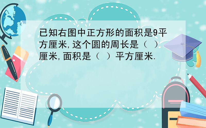 已知右图中正方形的面积是9平方厘米,这个圆的周长是（ ）厘米,面积是（ ）平方厘米.