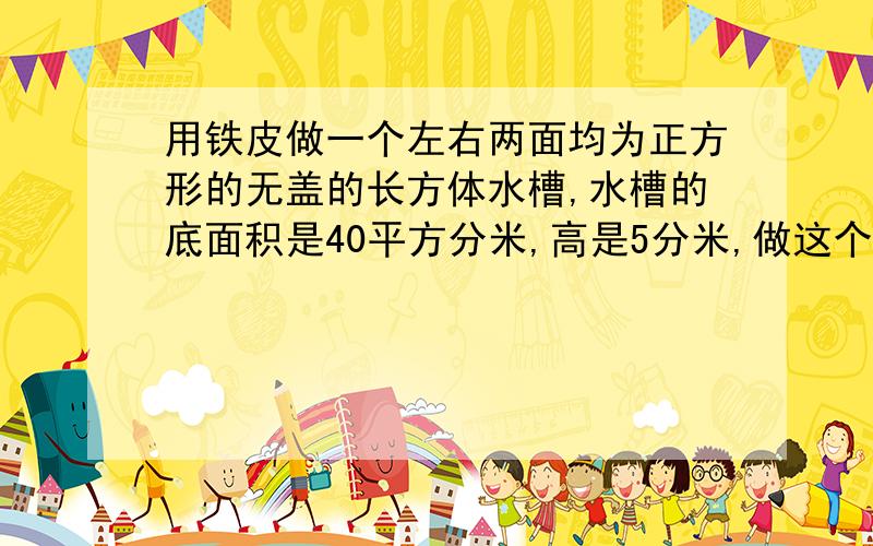 用铁皮做一个左右两面均为正方形的无盖的长方体水槽,水槽的底面积是40平方分米,高是5分米,做这个水槽至