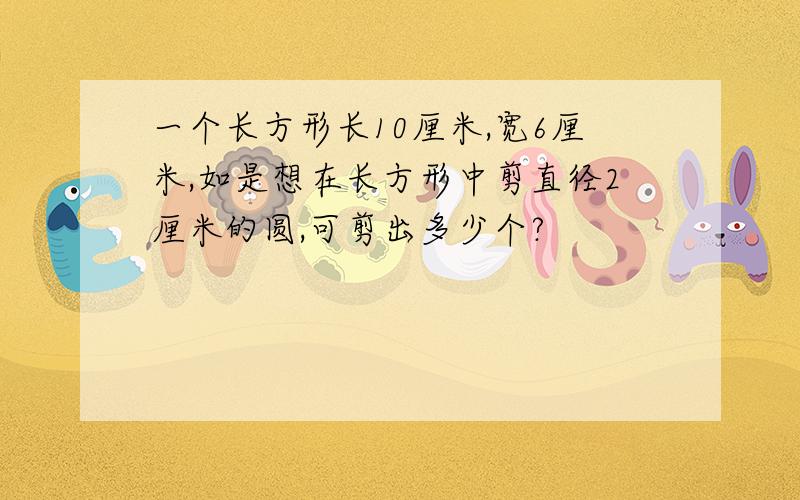 一个长方形长10厘米,宽6厘米,如是想在长方形中剪直径2厘米的圆,可剪出多少个?