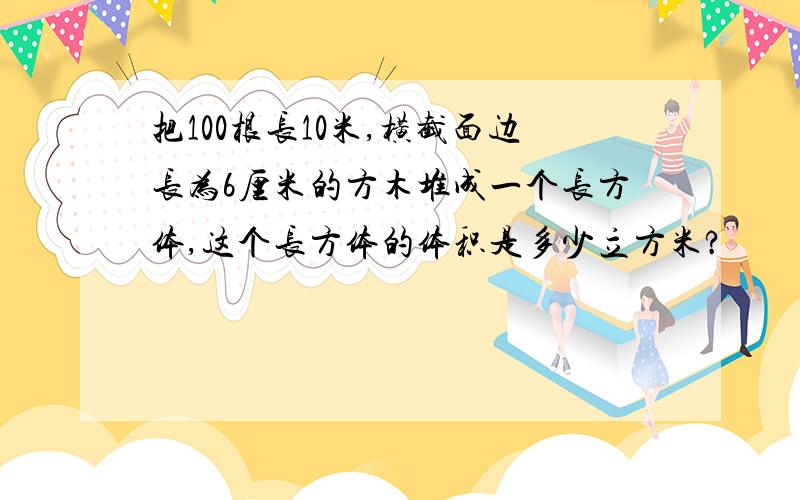 把100根长10米,横截面边长为6厘米的方木堆成一个长方体,这个长方体的体积是多少立方米?