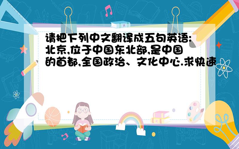 请把下列中文翻译成五句英语:北京,位于中国东北部,是中国的首都,全国政治、文化中心.求快速