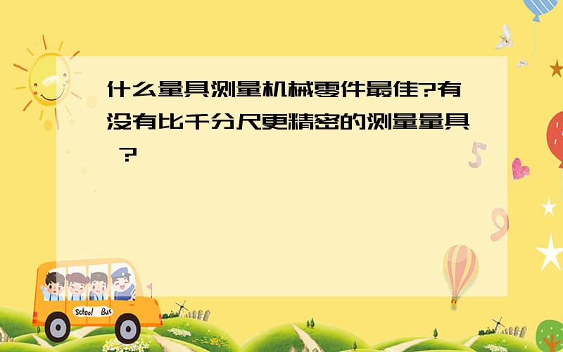 什么量具测量机械零件最佳?有没有比千分尺更精密的测量量具 ?