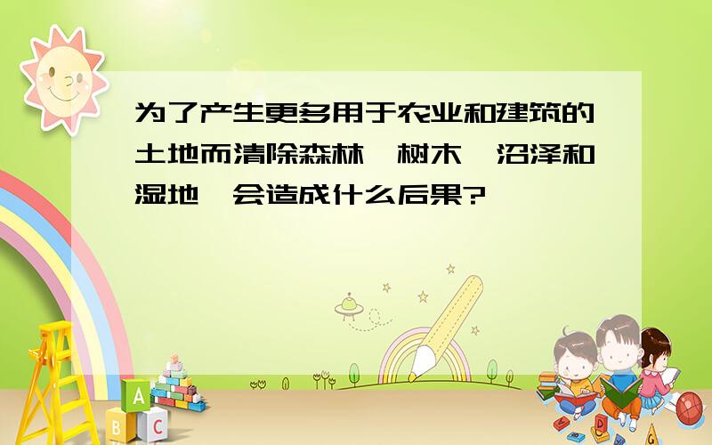 为了产生更多用于农业和建筑的土地而清除森林,树木,沼泽和湿地,会造成什么后果?