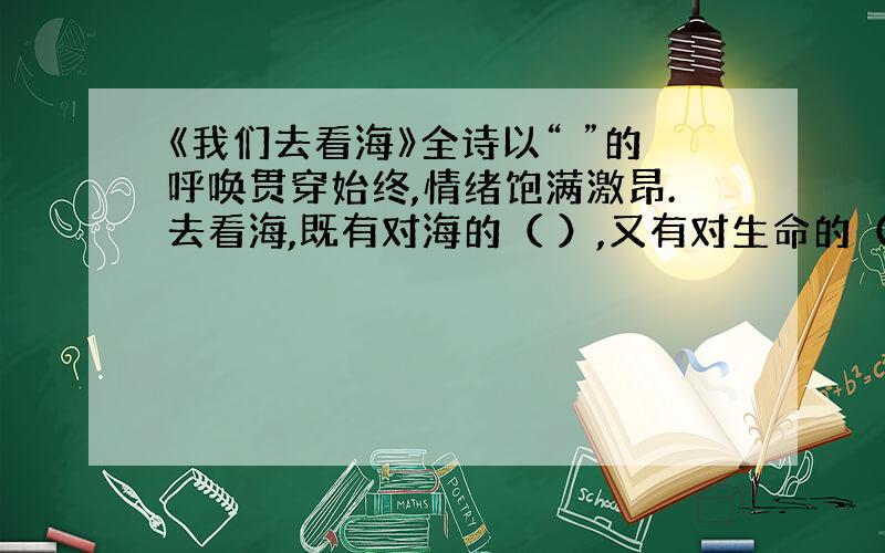 《我们去看海》全诗以“ ”的呼唤贯穿始终,情绪饱满激昂.去看海,既有对海的（ ）,又有对生命的（ ）.