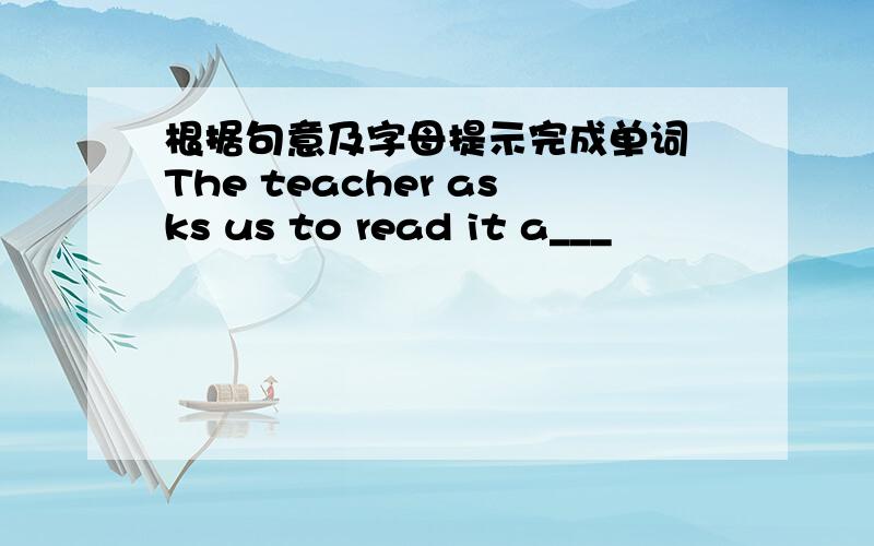 根据句意及字母提示完成单词 The teacher asks us to read it a___